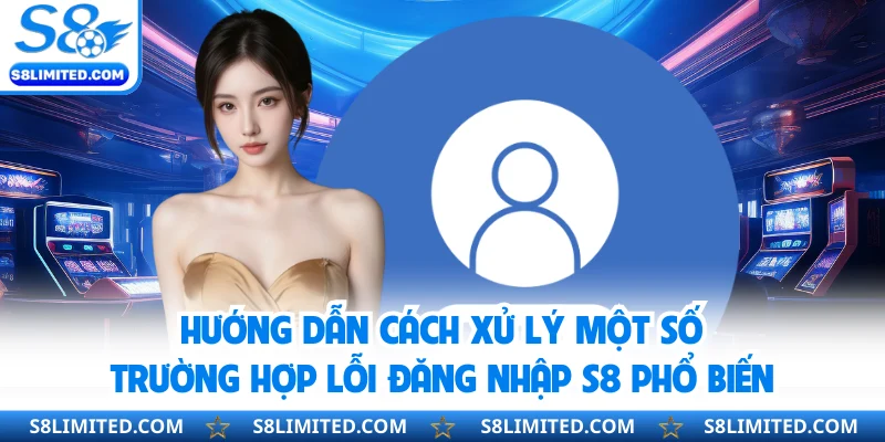 Hướng dẫn cách xử lý một số trường hợp lỗi đăng nhập S8 phổ biến